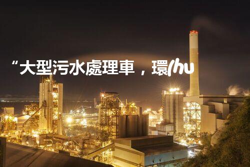 “大型污水處理車，環(huán)保先鋒，守護碧水藍天！”
